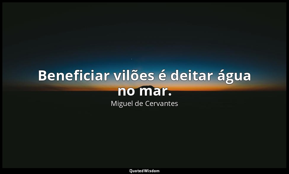 Beneficiar vilões é deitar água no mar. — Miguel de Cervantes
