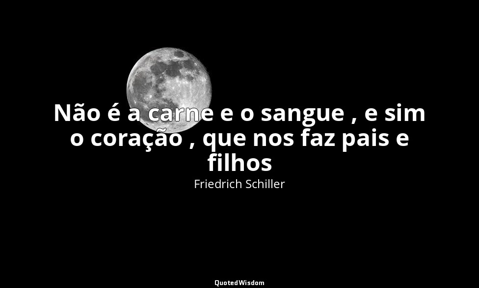 Não é a carne e o sangue , e sim o coração , que nos faz pais e filhos — Friedrich Schiller
