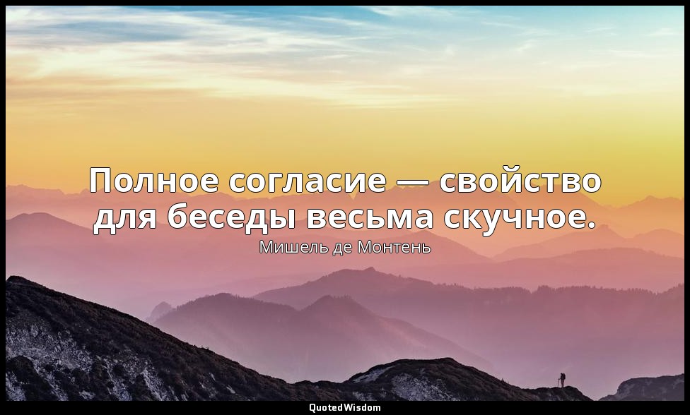 Полное согласие — свойство для беседы весьма скучное. — Мишель де Монтень