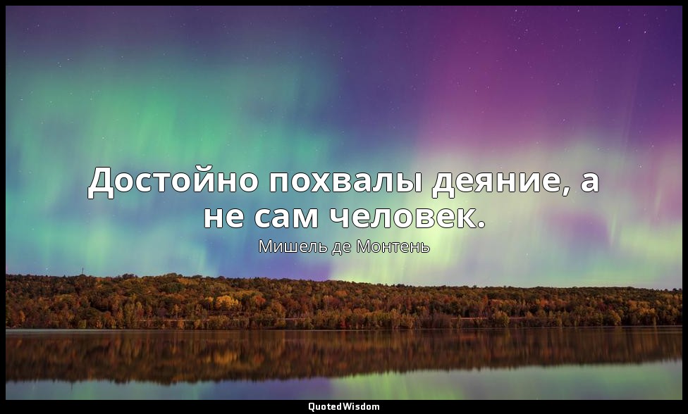 Достойно похвалы деяние, а не сам человек. — Мишель де Монтень