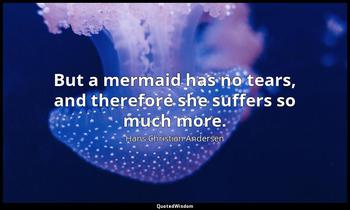 But a mermaid has no tears, and therefore she suffers so much more. Hans Christian Andersen