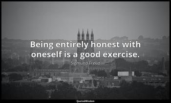 Being entirely honest with oneself is a good exercise. Sigmund Freud