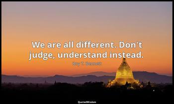We are all different. Don't judge, understand instead. Roy T. Bennett