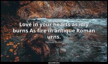 Love in your hearts as idly burns As fire in antique Roman urns. Samuel Butler