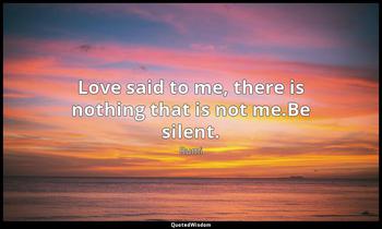 Love said to me, there is nothing that is not me.Be silent. Rumi