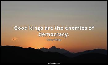 Good kings are the enemies of democracy. Oscar Wilde