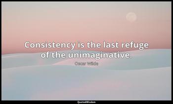 Consistency is the last refuge of the unimaginative. Oscar Wilde