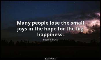 Many people lose the small joys in the hope for the big happiness. Pearl S. Buck