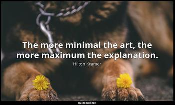 The more minimal the art, the more maximum the explanation. Hilton Kramer