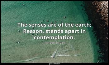 The senses are of the earth; Reason, stands apart in contemplation. Leonardo da Vinci