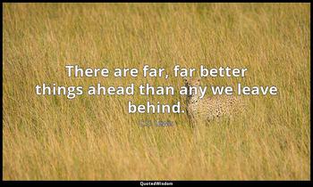 There are far, far better things ahead than any we leave behind. C.S. Lewis