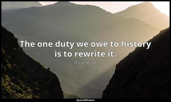 The one duty we owe to history is to rewrite it. Oscar Wilde
