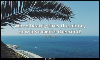 When beauty fires the blood, how love exalts the mind! John Dryden