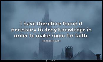 I have therefore found it necessary to deny knowledge in order to make room for faith. Immanuel Kant