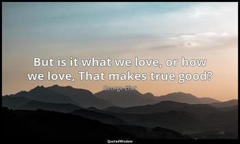 But is it what we love, or how we love, That makes true good? George Eliot