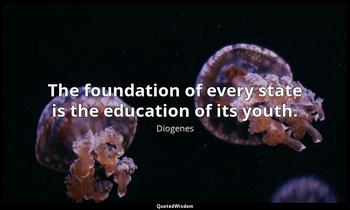The foundation of every state is the education of its youth. Diogenes