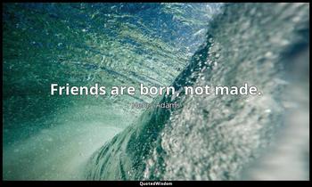 Friends are born, not made. Henry Adams