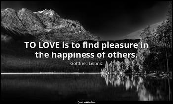 TO LOVE is to find pleasure in the happiness of others. Gottfried Leibniz