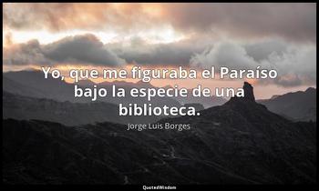 Yo, que me figuraba el Paraíso bajo la especie de una biblioteca. Jorge Luis Borges