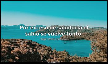 Por exceso de sabiduría el sabio se vuelve tonto. Ralph Waldo Emerson