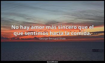 No hay amor más sincero que el que sentimos hacia la comida. George Bernard Shaw