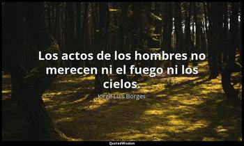 Los actos de los hombres no merecen ni el fuego ni los cielos. Jorge Luis Borges