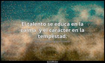 El talento se educa en la calma, y el carácter en la tempestad. Johann Wolfgang von Goethe