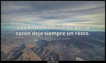 La existencia dividida por la razón deja siempre un resto. Johann Wolfgang von Goethe