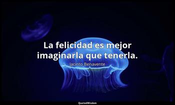 La felicidad es mejor imaginarla que tenerla. Jacinto Benavente