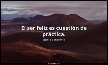 El ser feliz es cuestión de práctica. Jacinto Benavente