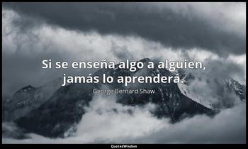 Si se enseña algo a alguien, jamás lo aprenderá. George Bernard Shaw