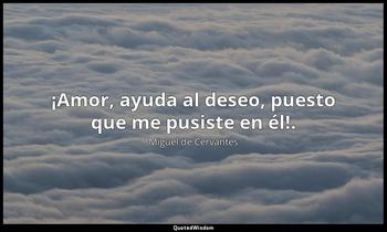 ¡Amor, ayuda al deseo, puesto que me pusiste en él!. Miguel de Cervantes