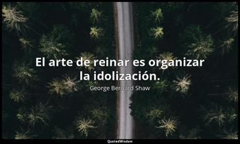 El arte de reinar es organizar la idolización. George Bernard Shaw