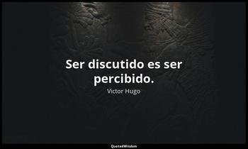 Ser discutido es ser percibido. Victor Hugo