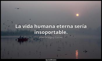La vida humana eterna sería insoportable. José Ortega y Gasset