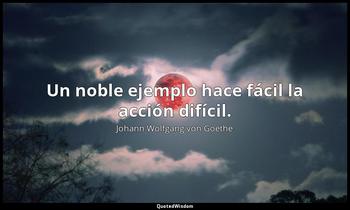 Un noble ejemplo hace fácil la acción difícil. Johann Wolfgang von Goethe
