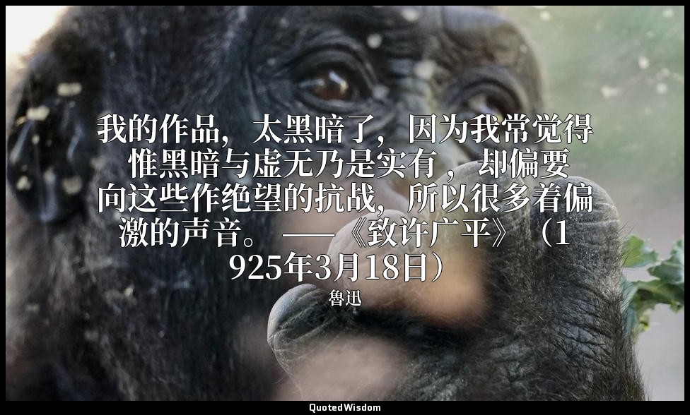 我的作品，太黑暗了，因为我常觉得 惟黑暗与虚无乃是实有 ，却偏要向这些作绝望的抗战，所以很多着偏激的声音。 ——《致许广平》（1925年3月18日） — 魯迅