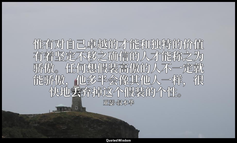 惟有对自己卓越的才能和独特的价值有着坚定不移之确信的人才能称之为骄傲。任何想假装高傲的人不一定就能骄傲，他多半会像其他人一样，很快地丢弃掉这个假装的个性。 — 亚瑟·叔本华