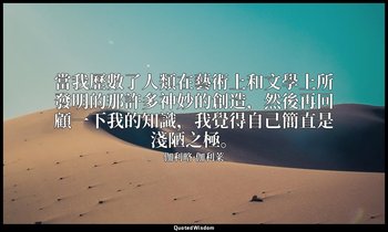 當我歷數了人類在藝術上和文學上所發明的那許多神妙的創造，然後再回顧一下我的知識，我覺得自己簡直是淺陋之極。 — 伽利略·伽利莱